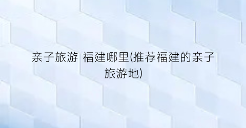 亲子旅游 福建哪里(推荐福建的亲子旅游地)